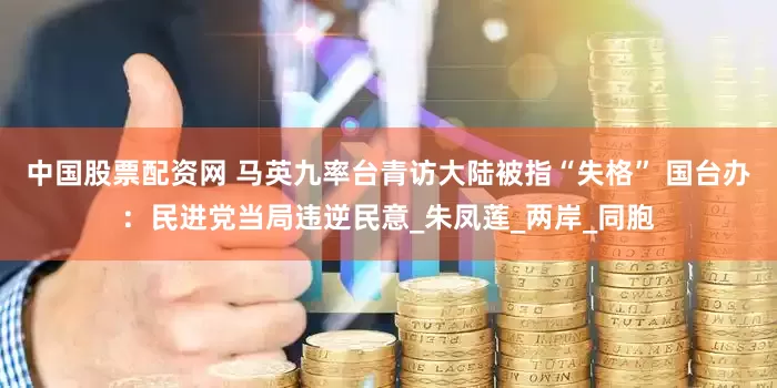 中国股票配资网 马英九率台青访大陆被指“失格” 国台办：民进党当局违逆民意_朱凤莲_两岸_同胞