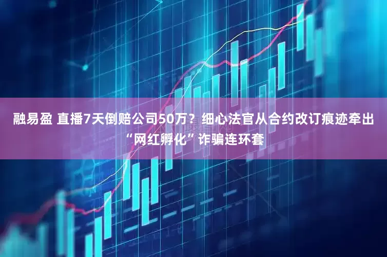 融易盈 直播7天倒赔公司50万？细心法官从合约改订痕迹牵出“网红孵化”诈骗连环套