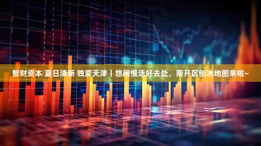 智财资本 夏日清新 独爱天津丨悠闲慢活好去处，南开区刨冰地图来啦~