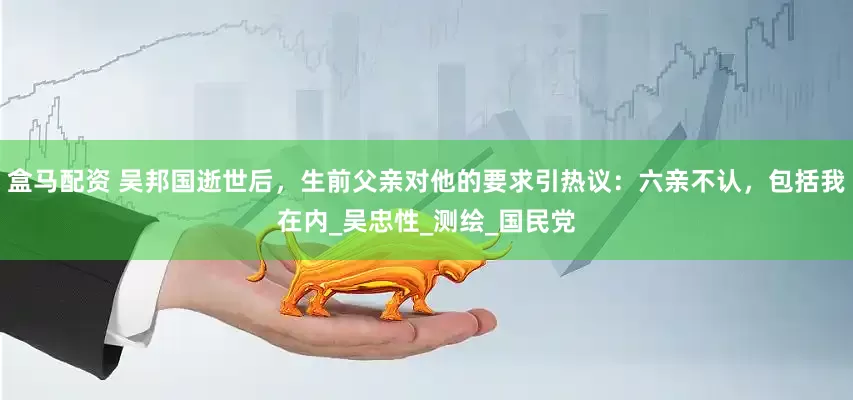 盒马配资 吴邦国逝世后，生前父亲对他的要求引热议：六亲不认，包括我在内_吴忠性_测绘_国民党