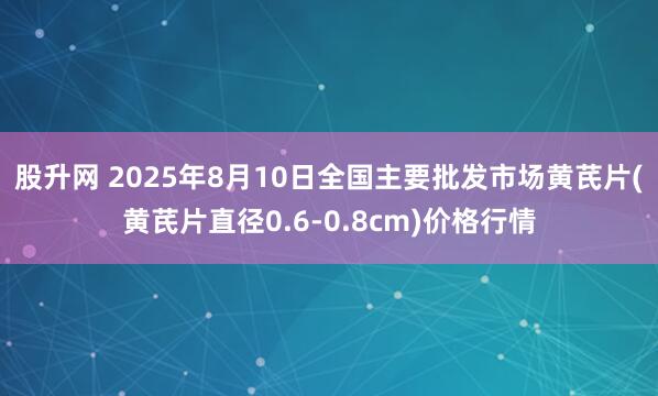 股升网 2025年8月10日全国主要批发市场黄芪片(黄芪片直径0.6-0.8cm)价格行情
