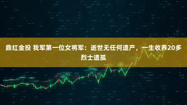 鼎红金投 我军第一位女将军：逝世无任何遗产，一生收养20多烈士遗孤
