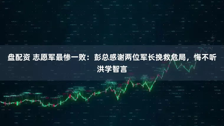 盘配资 志愿军最惨一败：彭总感谢两位军长挽救危局，悔不听洪学智言