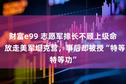 财富e99 志愿军排长不顾上级命令，放走美军坦克营，事后却被授“特等功”