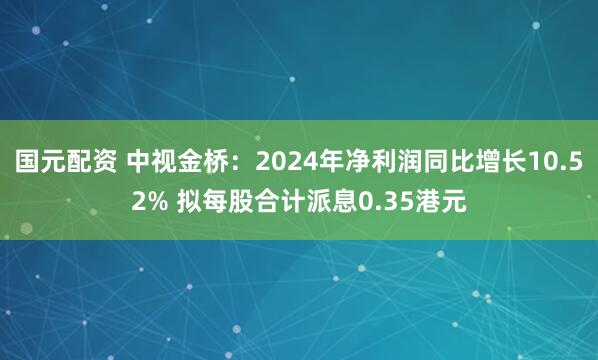 国元配资 中视金桥：2024年净利润同比增长10.52% 拟每股合计派息0.35港元