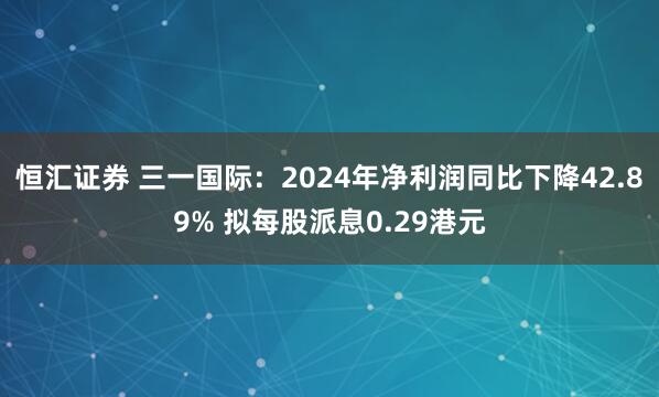 恒汇证券 三一国际：2024年净利润同比下降42.89% 拟每股派息0.29港元