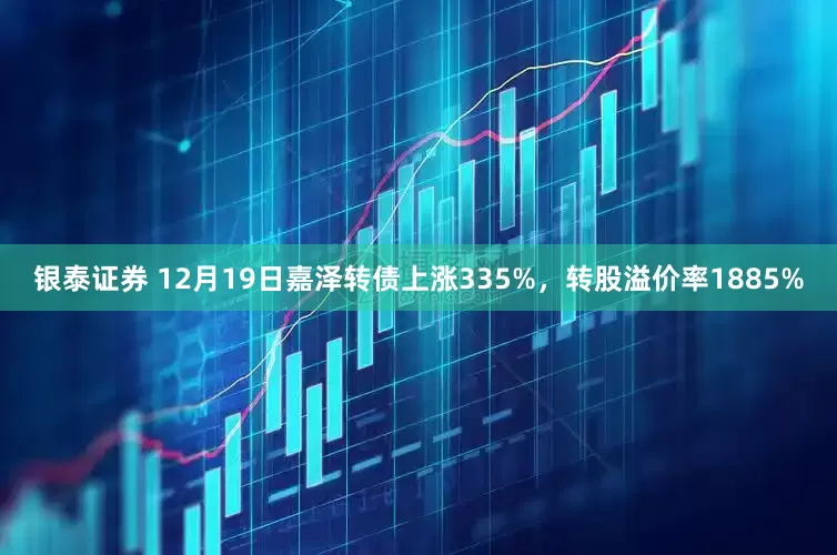 银泰证券 12月19日嘉泽转债上涨335%，转股溢价率1885%
