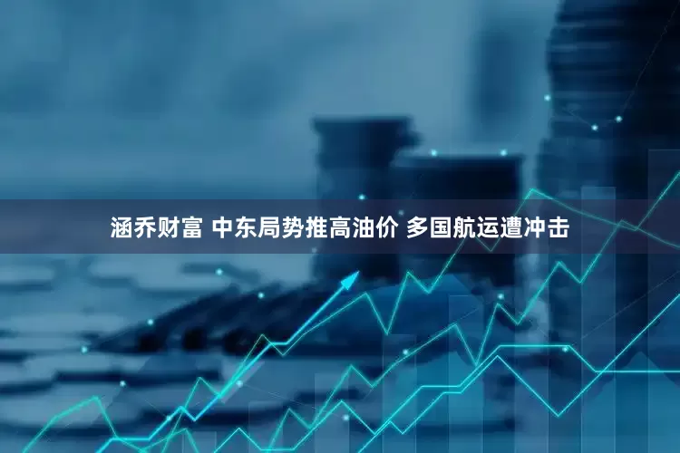 涵乔财富 中东局势推高油价 多国航运遭冲击