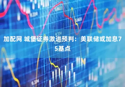 加配网 城堡证券激进预判：美联储或加息75基点