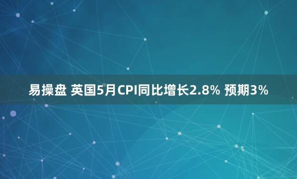 易操盘 英国5月CPI同比增长2.8% 预期3%